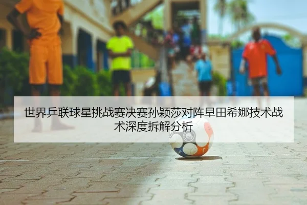 世界乒联球星挑战赛决赛孙颖莎对阵早田希娜技术战术深度拆解分析