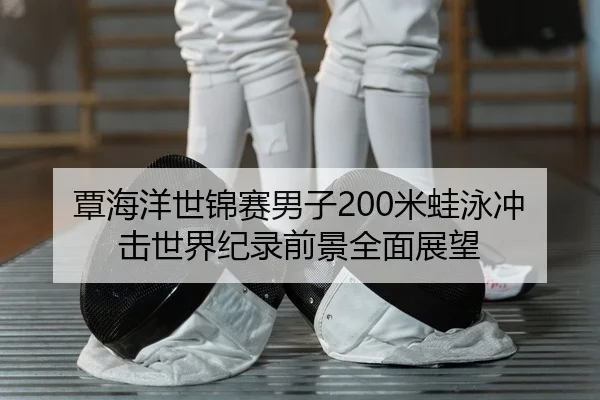 覃海洋世锦赛男子200米蛙泳冲击世界纪录前景全面展望
